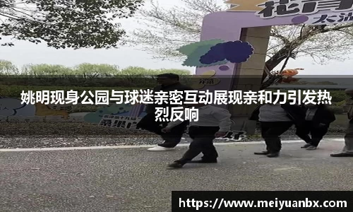 姚明现身公园与球迷亲密互动展现亲和力引发热烈反响